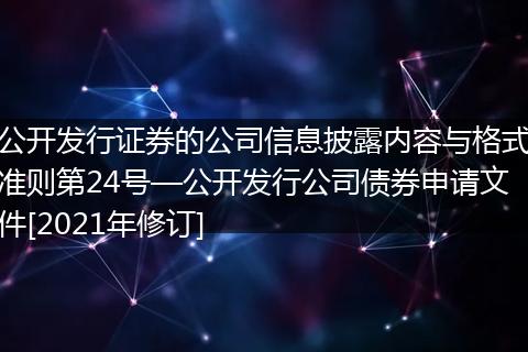 公开发行证券的公司信息披露内容与格式准则第24号—公开发行公司债券申请文件[2021年修订]