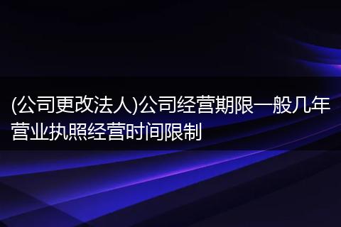 (公司更改法人)公司经营期限一般几年营业执照经营时间限制