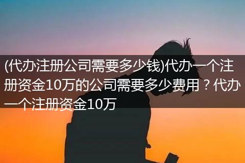 (代办注册公司需要多少钱)代办一个注册资金10万的公司需要多少费用？代办一个注册资金10万