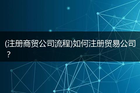 (注册商贸公司流程)如何注册贸易公司?