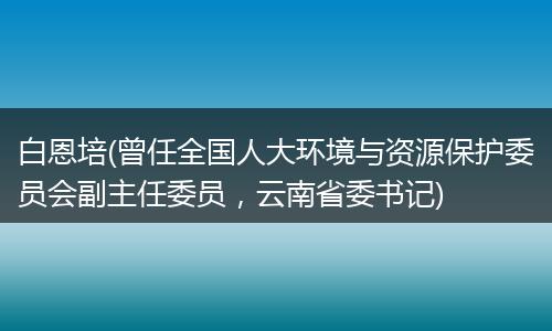 白恩培(曾任全国人大环境与资源保护委员会副主任委员，云南省委书记)