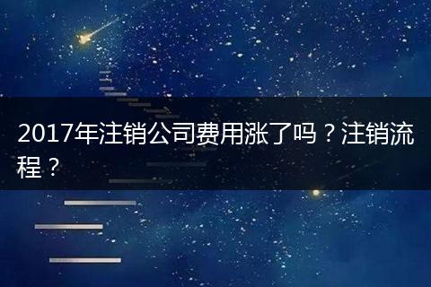 2017年注销公司费用涨了吗？注销流程？
