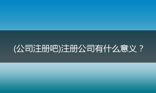 (公司注册吧)注册公司有什么意义?