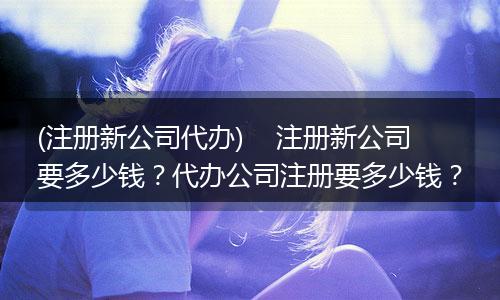 (注册新公司代办)    注册新公司要多少钱？代办公司注册要多少钱？