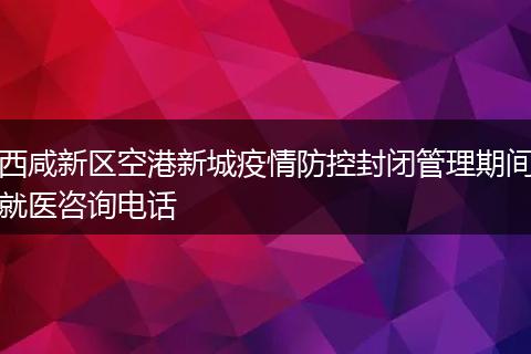 西咸新区空港新城疫情防控封闭管理期间就医咨询电话
