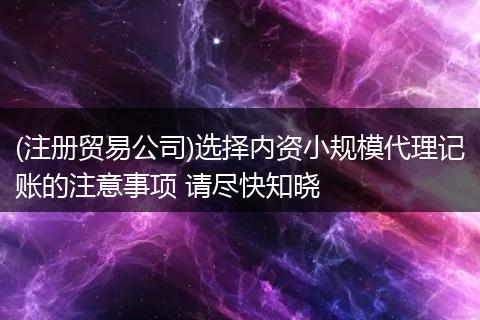 (注册贸易公司)选择内资小规模代理记账的注意事项 请尽快知晓