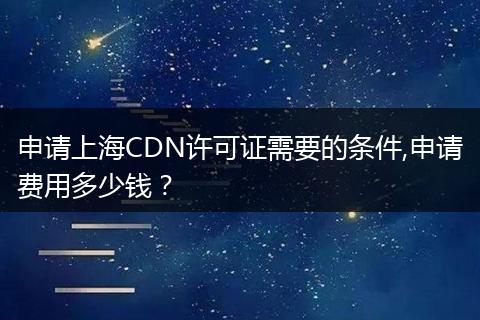 申请上海CDN许可证需要的条件,申请费用多少钱？