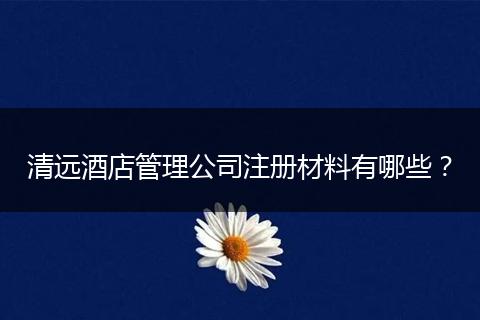 清远酒店管理公司注册材料有哪些？
