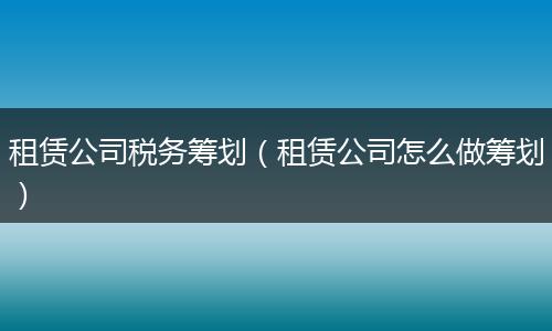 租赁公司税务筹划(租赁公司怎么做筹划)