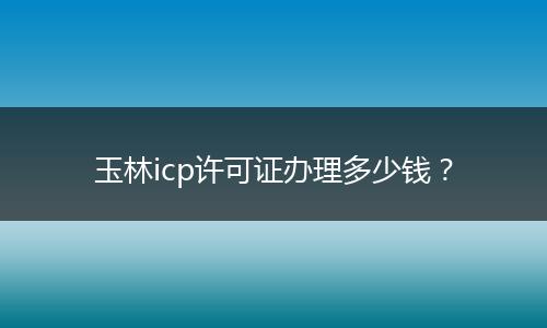 玉林icp许可证办理多少钱？