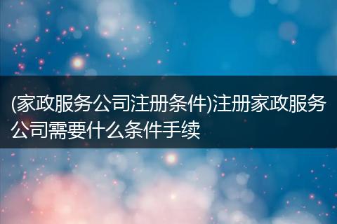 (家政服务公司注册条件)注册家政服务公司需要什么条件手续