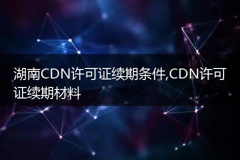 湖南CDN许可证续期条件,CDN许可证续期材料