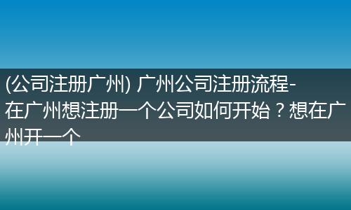 (公司注册广州) 广州公司注册流程-在广州想注册一个公司如何开始？想在广州开一个