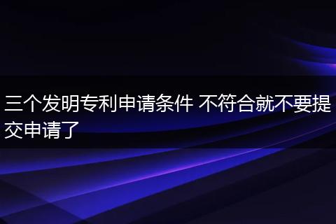 三个发明专利申请条件 不符合就不要提交申请了