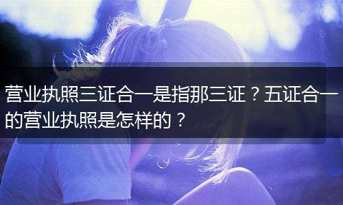 营业执照三证合一是指那三证?五证合一的营业执照是怎样的?