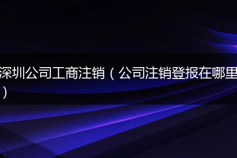 深圳公司工商注销(公司注销登报在哪里)