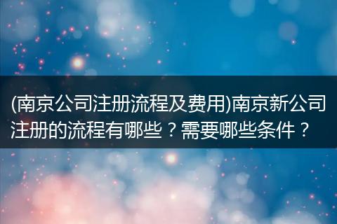 (南京公司注册流程及费用)南京新公司注册的流程有哪些？需要哪些条件？