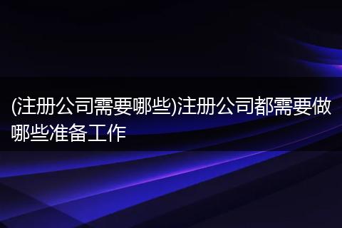 (注册公司需要哪些)注册公司都需要做哪些准备工作