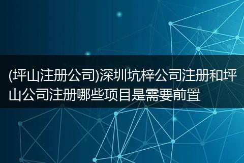(坪山注册公司)深圳坑梓公司注册和坪山公司注册哪些项目是需要前置