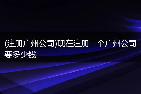 (注册广州公司)现在注册一个广州公司要多少钱