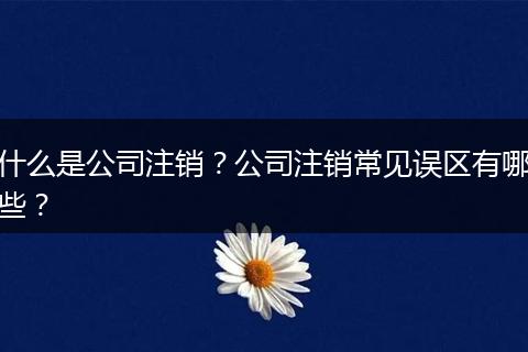 什么是公司注销？公司注销常见误区有哪些？