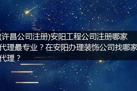 (许昌公司注册)安阳工程公司注册哪家代理最专业？在安阳办理装饰公司找哪家代理？