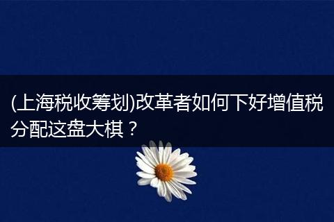 (上海税收筹划)改革者如何下好增值税分配这盘大棋？