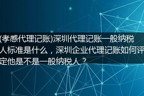 (孝感代理记账)深圳代理记账一般纳税人标准是什么,深圳企业代理记账如何评定他是不是一般纳税人?