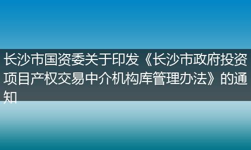 长沙市国资委关于印发《长沙市政府投资项目产权交易中介机构库管理办法》的通知