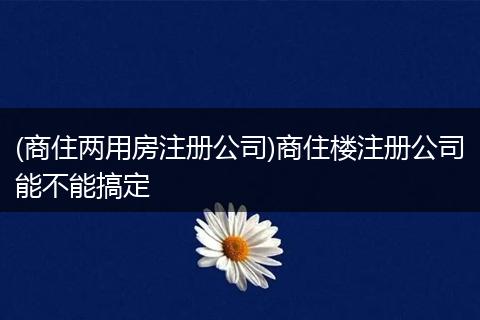 (商住两用房注册公司)商住楼注册公司能不能搞定