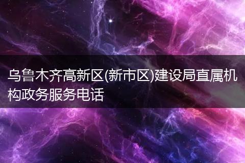 乌鲁木齐高新区(新市区)建设局直属机构政务服务电话