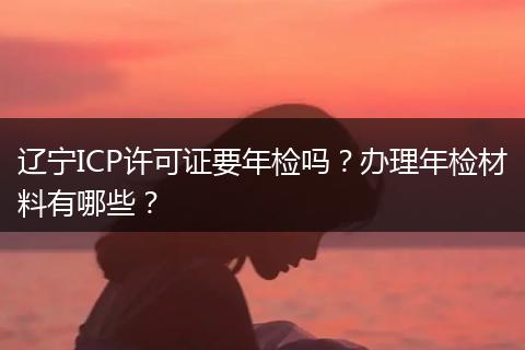 辽宁ICP许可证要年检吗？办理年检材料有哪些？
