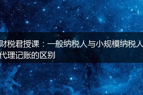 财税君授课：一般纳税人与小规模纳税人代理记账的区别