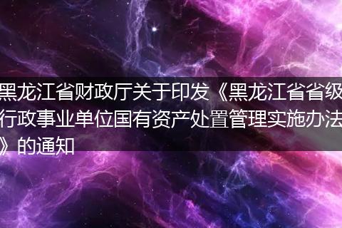 黑龙江省财政厅关于印发《黑龙江省省级行政事业单位国有资产处置管理实施办法》的通知