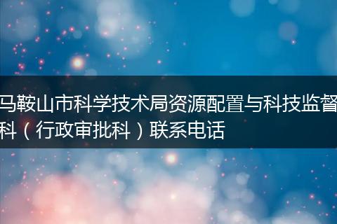 马鞍山市科学技术局资源配置与科技监督科(行政审批科)联系电话