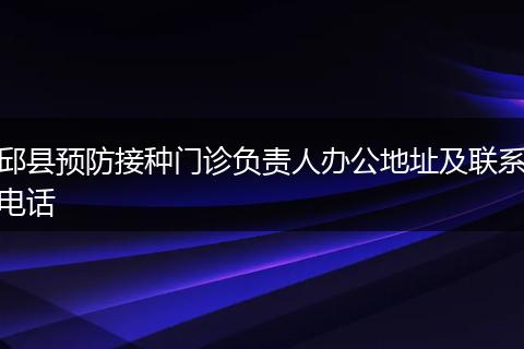 邱县预防接种门诊负责人办公地址及联系电话