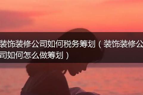 装饰装修公司如何税务筹划（装饰装修公司如何怎么做筹划）