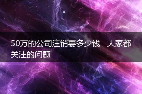 50万的公司注销要多少钱   大家都关注的问题
