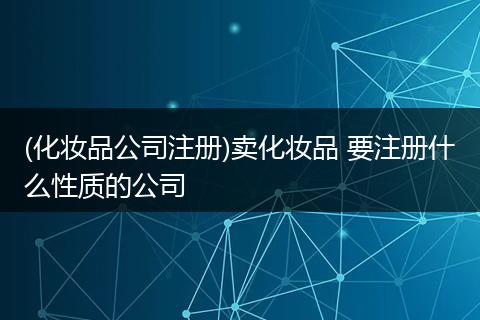 (化妆品公司注册)卖化妆品 要注册什么性质的公司