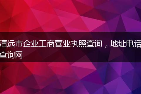 清远市企业工商营业执照查询，地址电话查询网