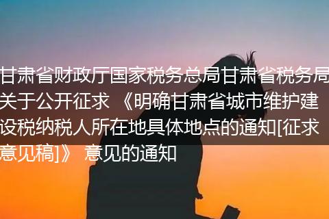 甘肃省财政厅国家税务总局甘肃省税务局关于公开征求 《明确甘肃省城市维护建设税纳税人所在地具体地点的通知[征求意见稿]》 意见的通知