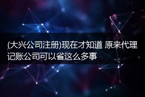 (大兴公司注册)现在才知道 原来代理记账公司可以省这么多事