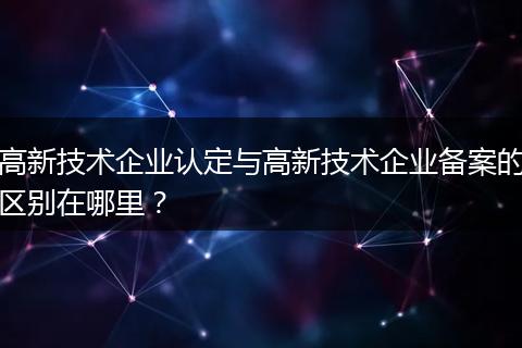 高新技术企业认定与高新技术企业备案的区别在哪里？