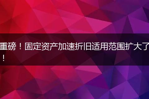 重磅！固定资产加速折旧适用范围扩大了！