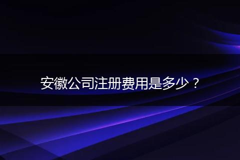 安徽公司注册费用是多少？