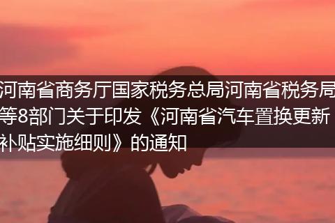 河南省商务厅国家税务总局河南省税务局等8部门关于印发《河南省汽车置换更新补贴实施细则》的通知