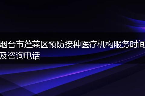 烟台市蓬莱区预防接种医疗机构服务时间及咨询电话