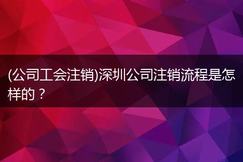 (公司工会注销)深圳公司注销流程是怎样的？