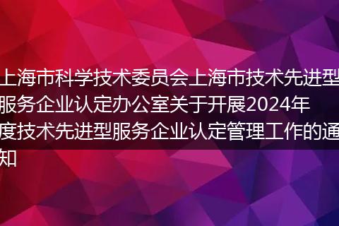 上海市科学技术委员会上海市技术先进型服务企业认定办公室关于开展2024年度技术先进型服务企业认定管理工作的通知