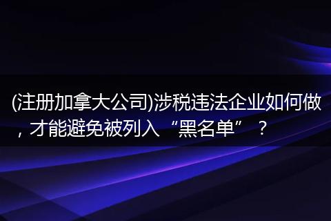 (注册加拿大公司)涉税违法企业如何做，才能避免被列入“黑名单”？